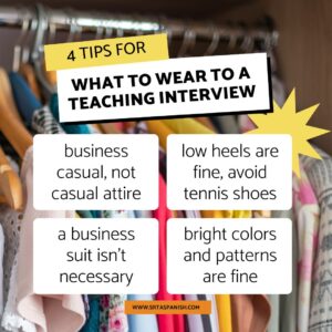 4 Tips for What to Wear to a Teaching Interview:
-business casual, not casual attire
-low heels are fine, avoid tennis shoes
-a business suit isn’t necessary
-bright colors and patterns are fine