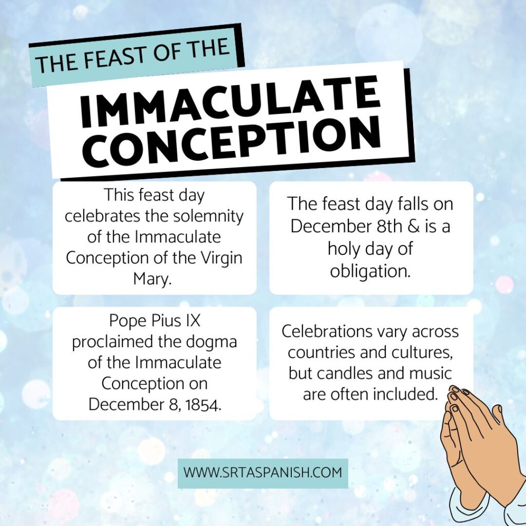 The Feast of the Immaculate Conception:
This feast day celebrates the solemnity of the Immaculate Conception of the Virgin Mary.
The feast day falls on December 8th & is a holy day of obligation.
Pope Pius IX proclaimed the dogma of the Immaculate Conception on December 8, 1854.
Celebrations vary across countries and cultures, but candles and music are often included.
www.srtaspanish.com